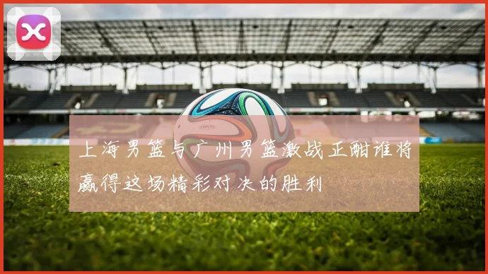 上海男篮与广州男篮激战正酣谁将赢得这场精彩对决的胜利