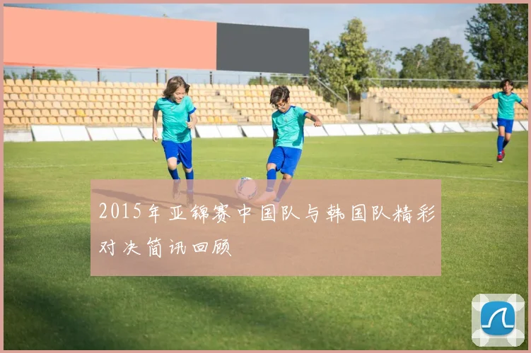 2015年亚锦赛中国队与韩国队精彩对决简讯回顾