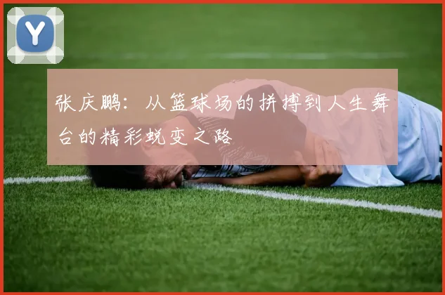 张庆鹏：从篮球场的拼搏到人生舞台的精彩蜕变之路