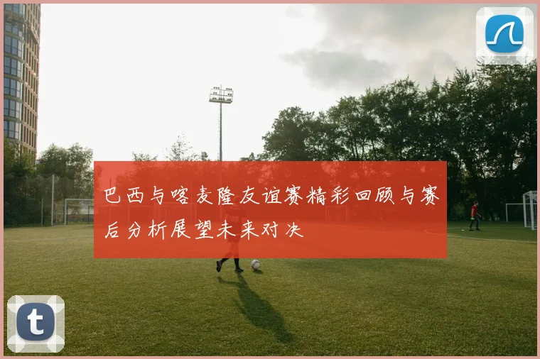 巴西与喀麦隆友谊赛精彩回顾与赛后分析展望未来对决
