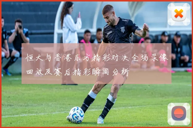 恒大与香港东方精彩对决全场录像回放及赛后精彩瞬间分析