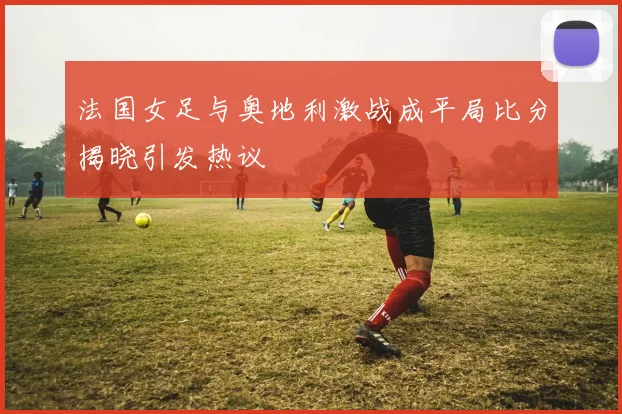法国女足与奥地利激战成平局比分揭晓引发热议