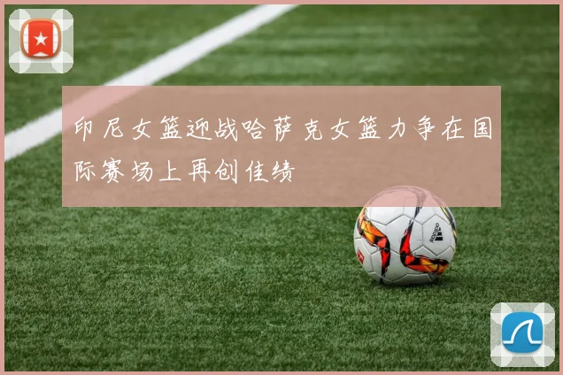印尼女篮迎战哈萨克女篮力争在国际赛场上再创佳绩
