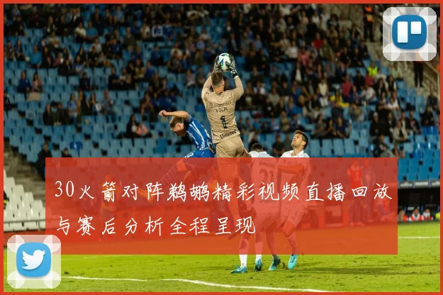 30火箭对阵鹈鹕精彩视频直播回放与赛后分析全程呈现