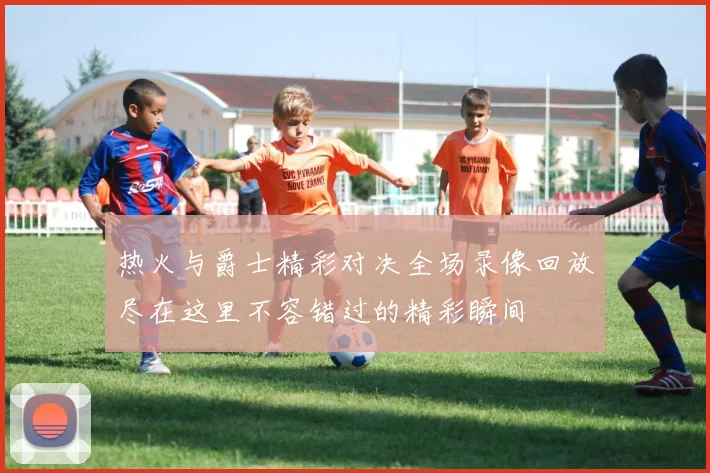 热火与爵士精彩对决全场录像回放尽在这里不容错过的精彩瞬间