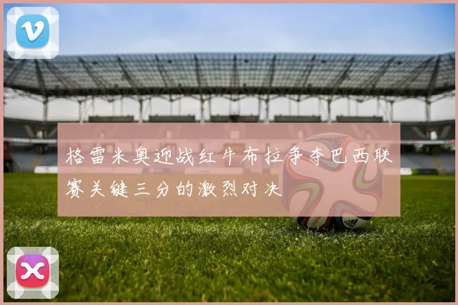 格雷米奥迎战红牛布拉争夺巴西联赛关键三分的激烈对决