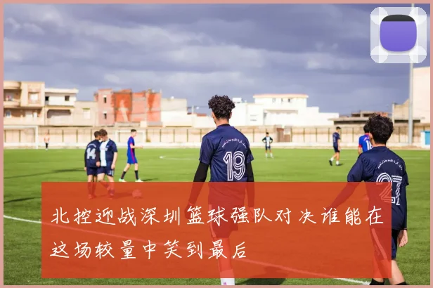 北控迎战深圳篮球强队对决谁能在这场较量中笑到最后