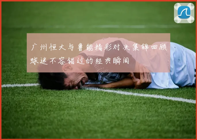 广州恒大与鲁能精彩对决集锦回顾球迷不容错过的经典瞬间