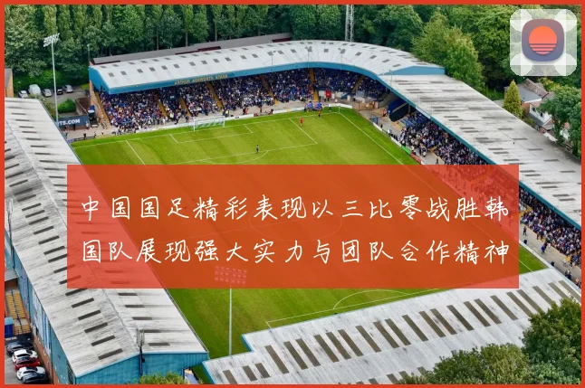中国国足精彩表现以三比零战胜韩国队展现强大实力与团队合作精神
