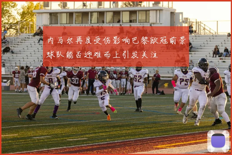 内马尔再度受伤影响巴黎欧冠前景球队能否迎难而上引发关注