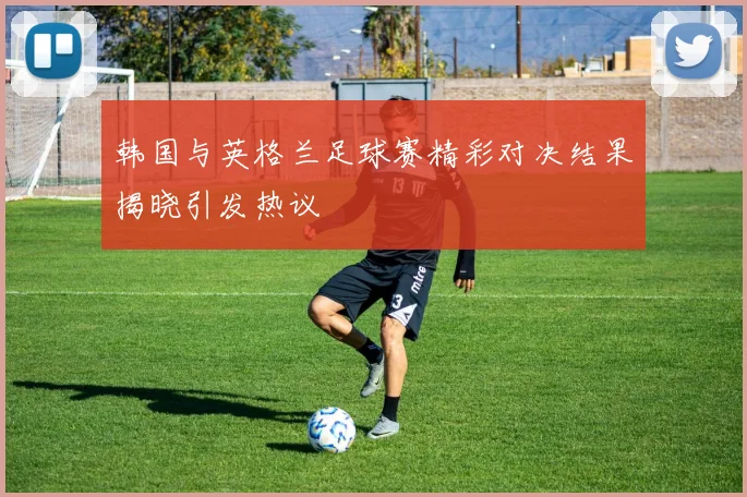 韩国与英格兰足球赛精彩对决结果揭晓引发热议