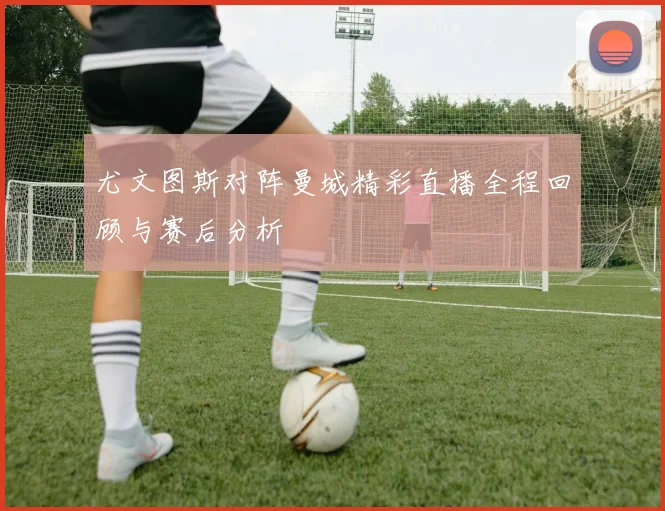 尤文图斯对阵曼城精彩直播全程回顾与赛后分析