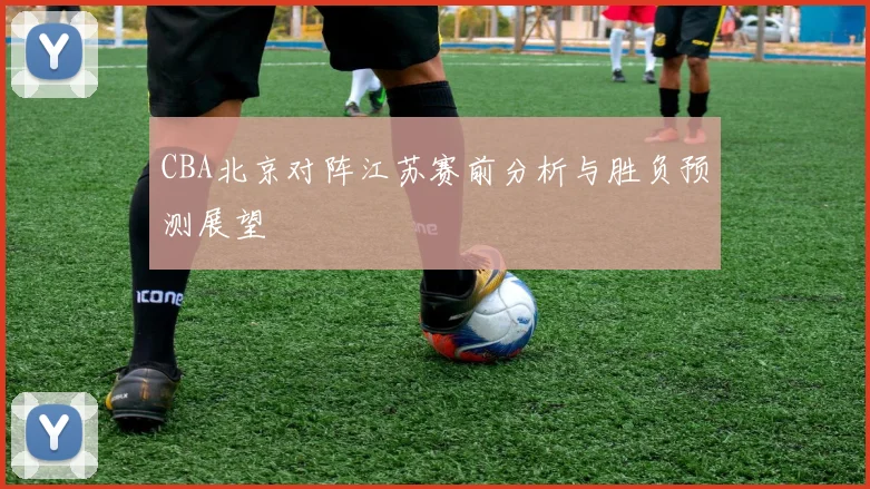 CBA北京对阵江苏赛前分析与胜负预测展望