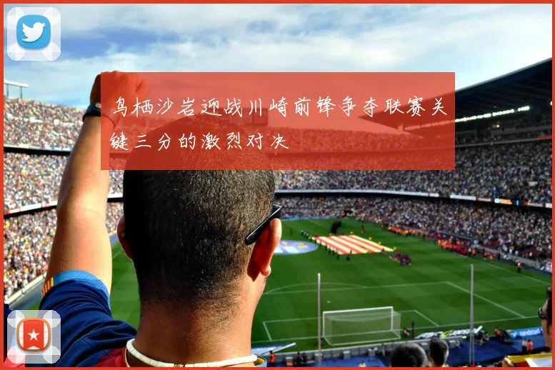 鸟栖沙岩迎战川崎前锋争夺联赛关键三分的激烈对决