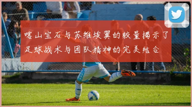 喀山宝石与苏维埃翼的较量揭示了足球战术与团队精神的完美结合