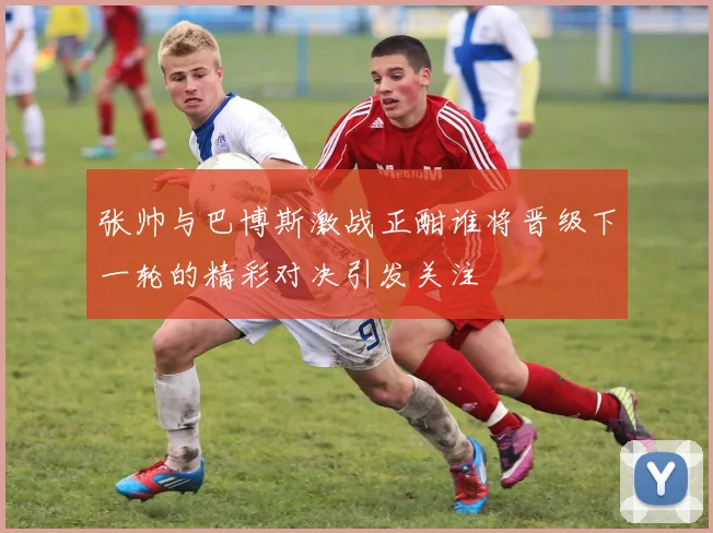 张帅与巴博斯激战正酣谁将晋级下一轮的精彩对决引发关注