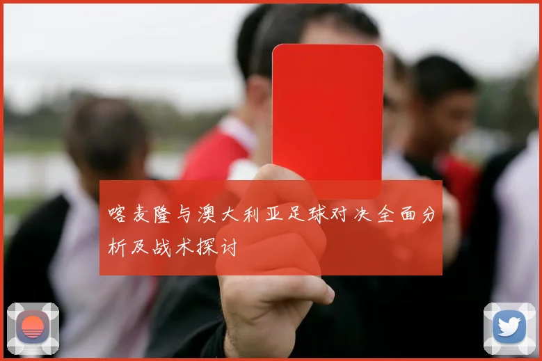 喀麦隆与澳大利亚足球对决全面分析及战术探讨