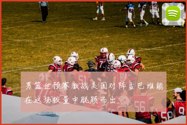 男篮世预赛激战美国对阵古巴谁能在这场较量中脱颖而出