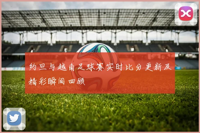 约旦与越南足球赛实时比分更新及精彩瞬间回顾