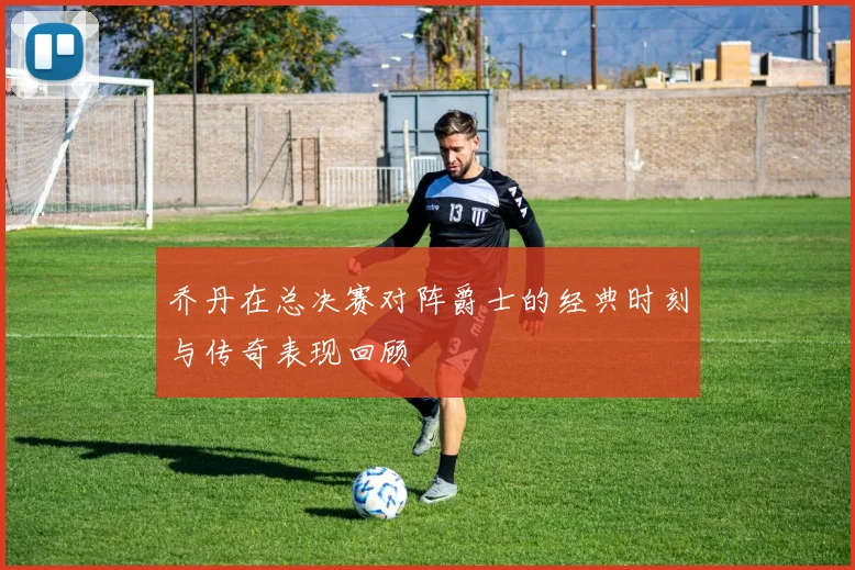 乔丹在总决赛对阵爵士的经典时刻与传奇表现回顾