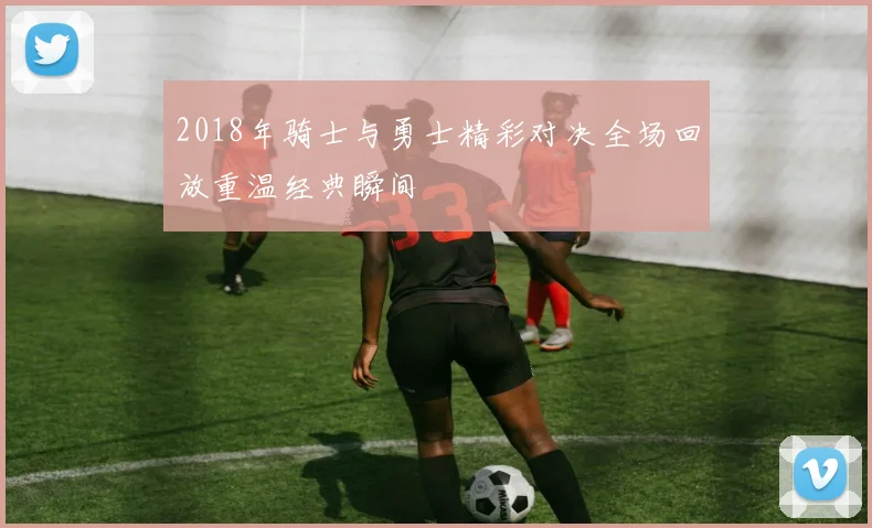2018年骑士与勇士精彩对决全场回放重温经典瞬间